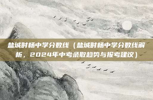 盐城时杨中学分数线（盐城时杨中学分数线解析，2024年中考录取趋势与报考建议）