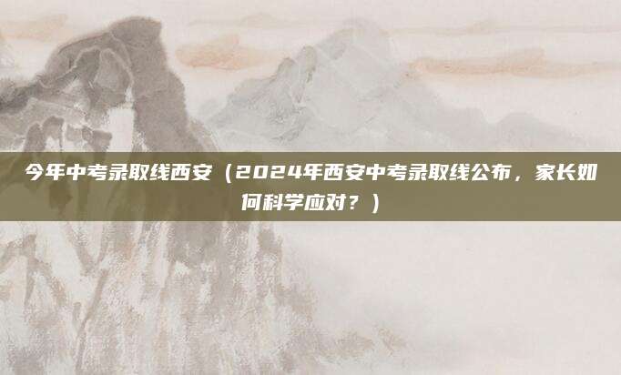 今年中考录取线西安（2024年西安中考录取线公布，家长如何科学应对？）
