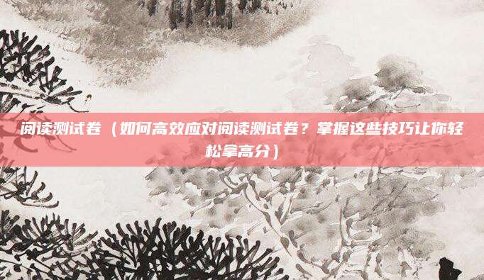 阅读测试卷（如何高效应对阅读测试卷？掌握这些技巧让你轻松拿高分）
