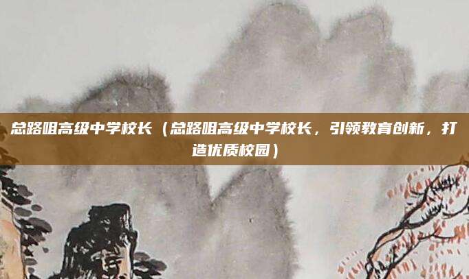 总路咀高级中学校长（总路咀高级中学校长，引领教育创新，打造优质校园）