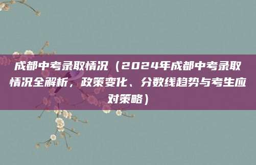 成都中考录取情况（2024年成都中考录取情况全解析，政策变化、分数线趋势与考生应对策略）