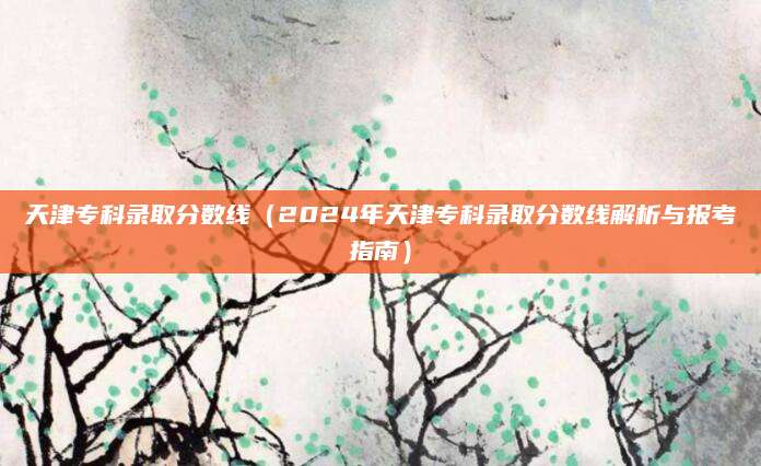 天津专科录取分数线（2024年天津专科录取分数线解析与报考指南）