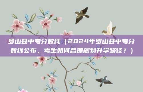 罗山县中考分数线（2024年罗山县中考分数线公布，考生如何合理规划升学路径？）