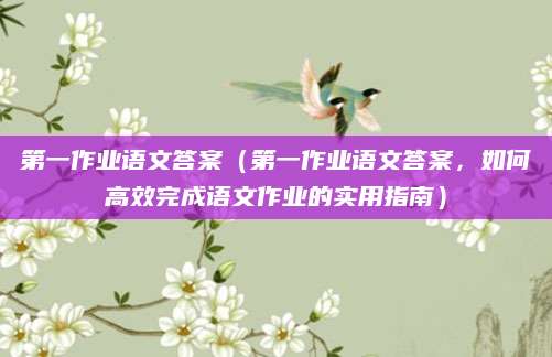 第一作业语文答案（第一作业语文答案，如何高效完成语文作业的实用指南）