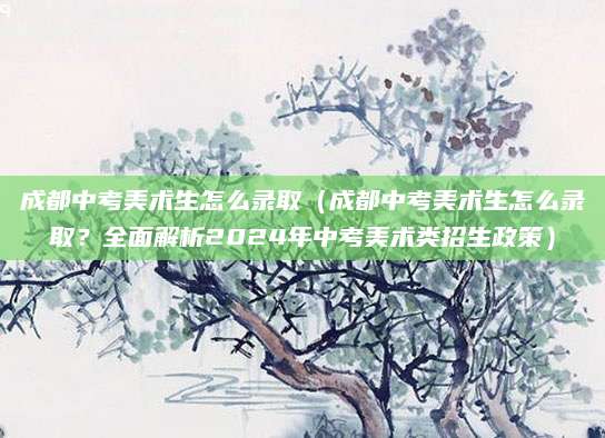 成都中考美术生怎么录取（成都中考美术生怎么录取？全面解析2024年中考美术类招生政策）