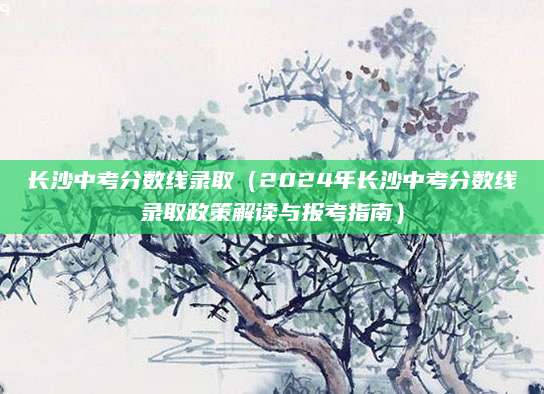长沙中考分数线录取（2024年长沙中考分数线录取政策解读与报考指南）