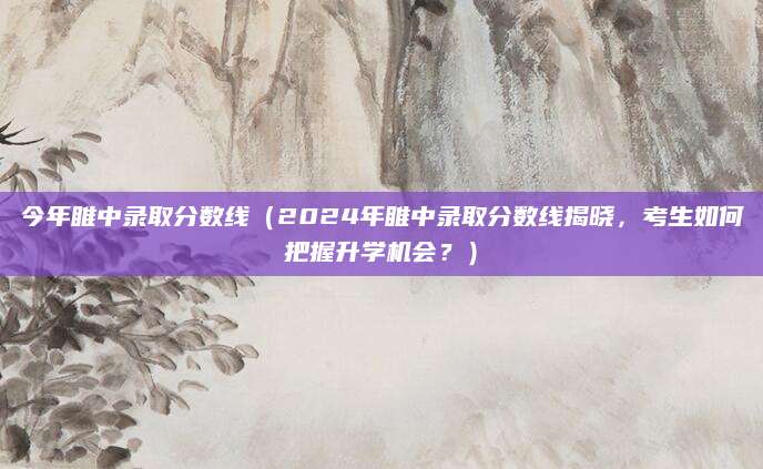 今年睢中录取分数线（2024年睢中录取分数线揭晓，考生如何把握升学机会？）