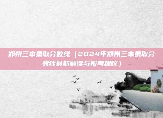 郑州三本录取分数线（2024年郑州三本录取分数线最新解读与报考建议）