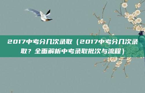 2017中考分几次录取（2017中考分几次录取？全面解析中考录取批次与流程）