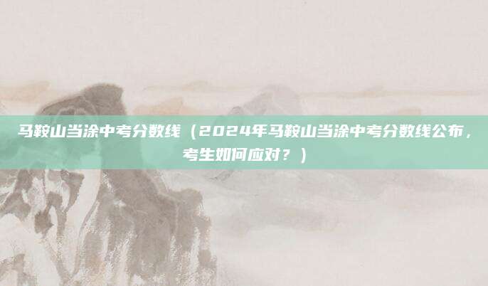 马鞍山当涂中考分数线（2024年马鞍山当涂中考分数线公布，考生如何应对？）