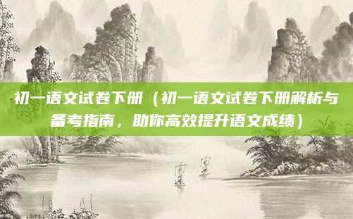 初一语文试卷下册（初一语文试卷下册解析与备考指南，助你高效提升语文成绩）