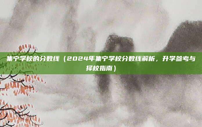 集宁学校的分数线（2024年集宁学校分数线解析，升学参考与择校指南）
