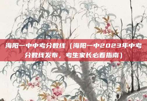 海阳一中中考分数线（海阳一中2023年中考分数线发布，考生家长必看指南）
