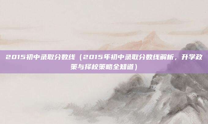 2015初中录取分数线（2015年初中录取分数线解析，升学政策与择校策略全知道）