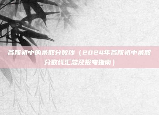 各所初中的录取分数线（2024年各所初中录取分数线汇总及报考指南）