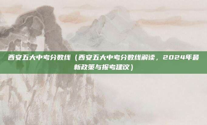 西安五大中考分数线（西安五大中考分数线解读，2024年最新政策与报考建议）