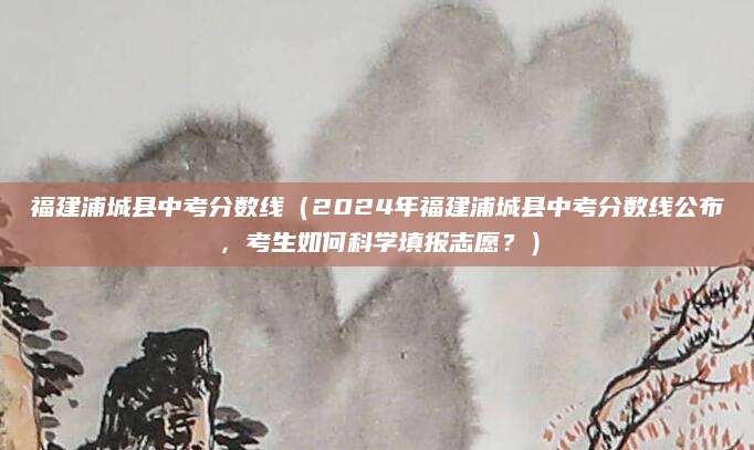 福建浦城县中考分数线（2024年福建浦城县中考分数线公布，考生如何科学填报志愿？）
