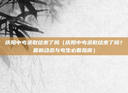 庆阳中考录取结束了吗（庆阳中考录取结束了吗？最新动态与考生必看指南）