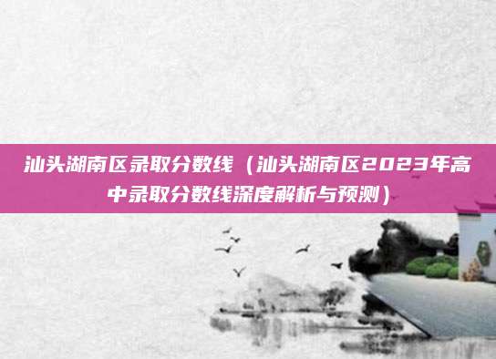 汕头湖南区录取分数线（汕头湖南区2023年高中录取分数线深度解析与预测）
