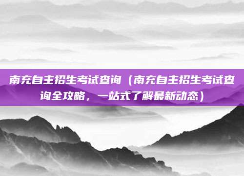 南充自主招生考试查询（南充自主招生考试查询全攻略，一站式了解最新动态）