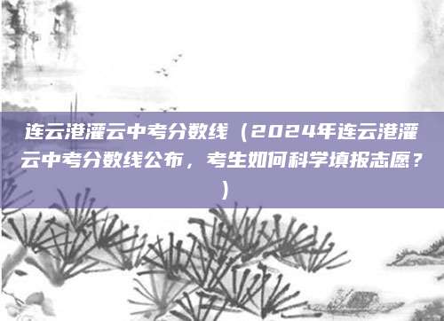 连云港灌云中考分数线（2024年连云港灌云中考分数线公布，考生如何科学填报志愿？）