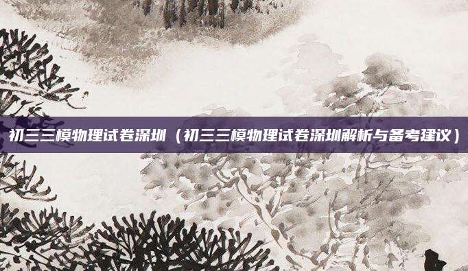 初三三模物理试卷深圳（初三三模物理试卷深圳解析与备考建议）