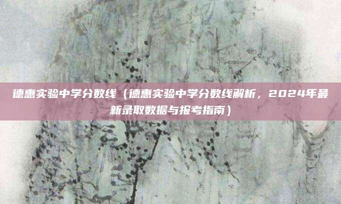 德惠实验中学分数线（德惠实验中学分数线解析，2024年最新录取数据与报考指南）