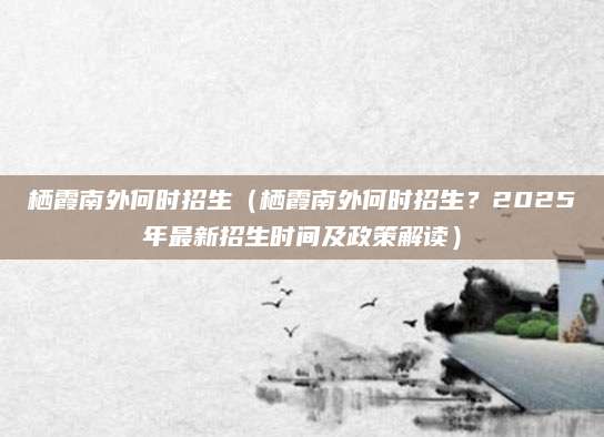 栖霞南外何时招生（栖霞南外何时招生？2025年最新招生时间及政策解读）