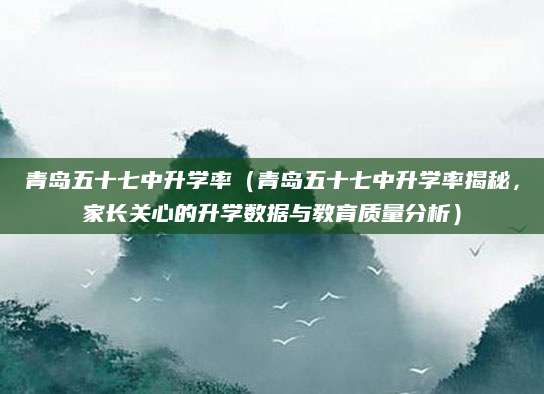 青岛五十七中升学率（青岛五十七中升学率揭秘，家长关心的升学数据与教育质量分析）