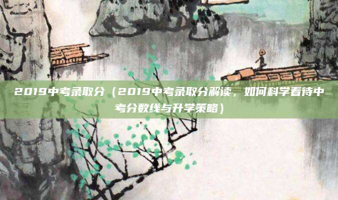 2019中考录取分（2019中考录取分解读，如何科学看待中考分数线与升学策略）
