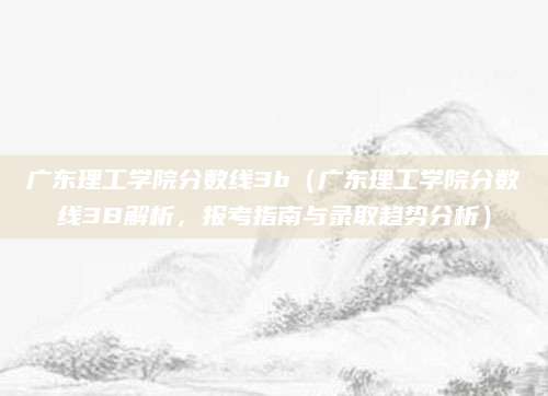 广东理工学院分数线3b（广东理工学院分数线3B解析，报考指南与录取趋势分析）