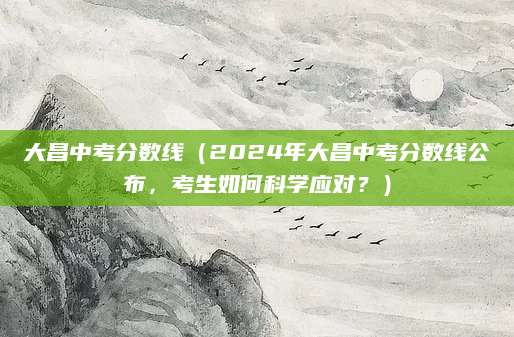 大昌中考分数线（2024年大昌中考分数线公布，考生如何科学应对？）