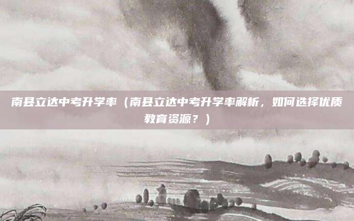 南县立达中考升学率（南县立达中考升学率解析，如何选择优质教育资源？）