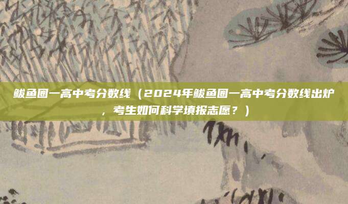 鲅鱼圈一高中考分数线（2024年鲅鱼圈一高中考分数线出炉，考生如何科学填报志愿？）