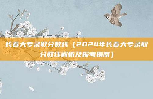 长春大专录取分数线（2024年长春大专录取分数线解析及报考指南）