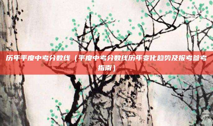 历年平度中考分数线（平度中考分数线历年变化趋势及报考参考指南）