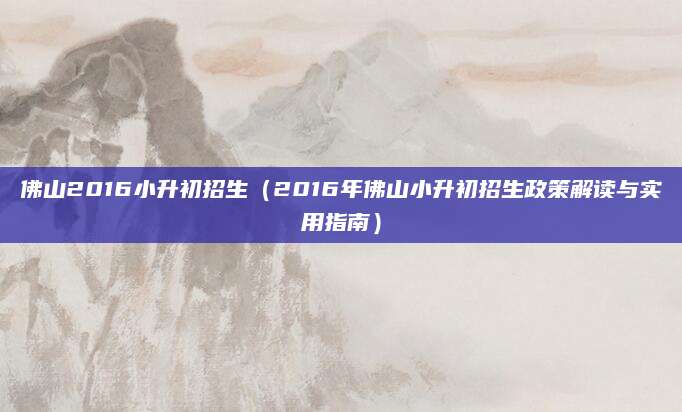 佛山2016小升初招生（2016年佛山小升初招生政策解读与实用指南）