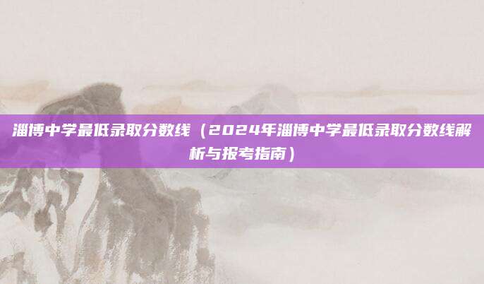 淄博中学最低录取分数线（2024年淄博中学最低录取分数线解析与报考指南）