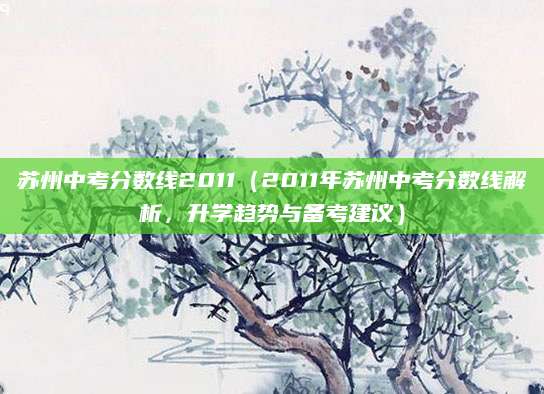 苏州中考分数线2011（2011年苏州中考分数线解析，升学趋势与备考建议）