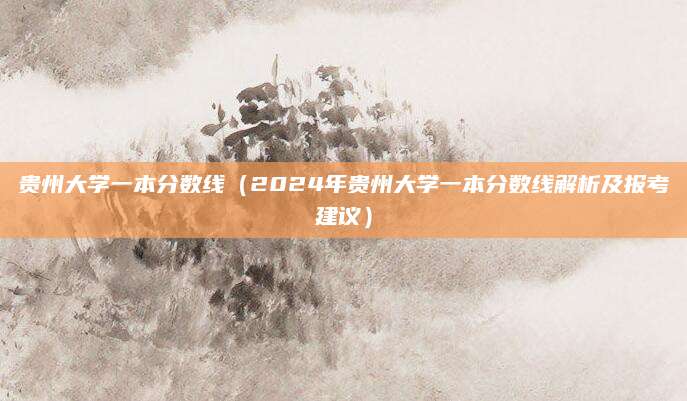 贵州大学一本分数线（2024年贵州大学一本分数线解析及报考建议）