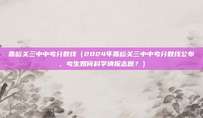嘉峪关三中中考分数线（2024年嘉峪关三中中考分数线公布，考生如何科学填报志愿？）