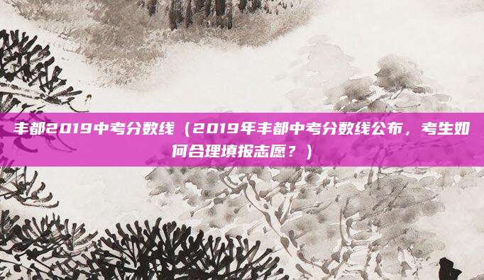 丰都2019中考分数线（2019年丰都中考分数线公布，考生如何合理填报志愿？）
