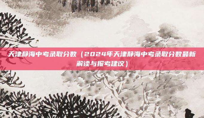 天津静海中考录取分数（2024年天津静海中考录取分数最新解读与报考建议）