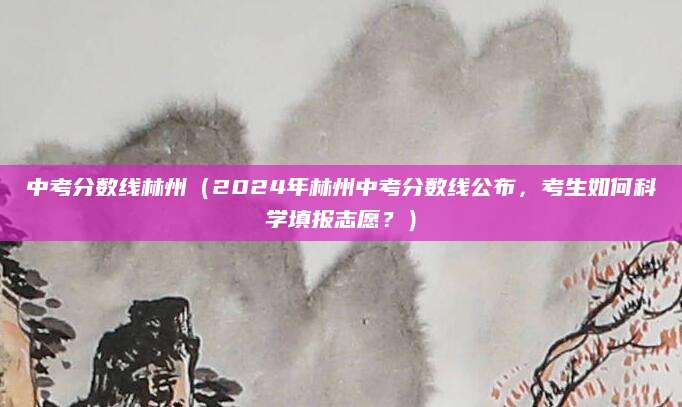 中考分数线林州（2024年林州中考分数线公布，考生如何科学填报志愿？）
