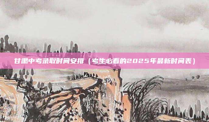 甘肃中考录取时间安排（考生必看的2025年最新时间表）