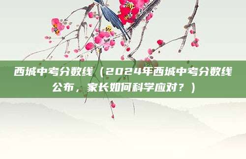 西城中考分数线（2024年西城中考分数线公布，家长如何科学应对？）