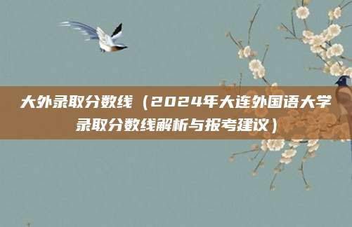 大外录取分数线（2024年大连外国语大学录取分数线解析与报考建议）