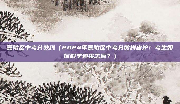 嘉陵区中考分数线（2024年嘉陵区中考分数线出炉！考生如何科学填报志愿？）