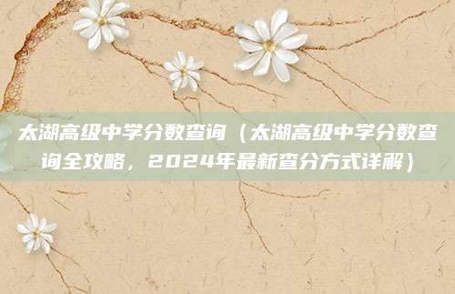 太湖高级中学分数查询（太湖高级中学分数查询全攻略，2024年最新查分方式详解）