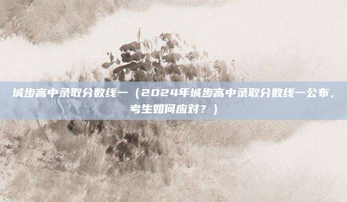 城步高中录取分数线一（2024年城步高中录取分数线一公布，考生如何应对？）